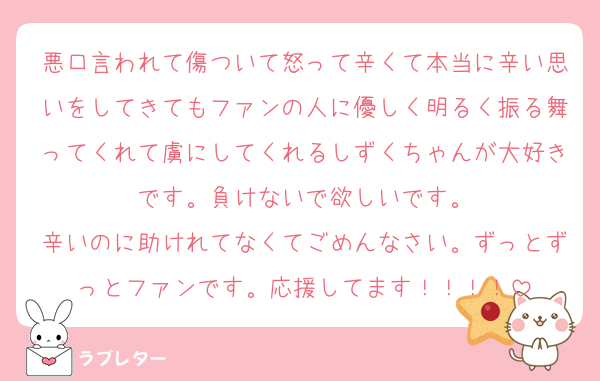 悪口言われて傷ついて怒って辛くて本当に辛い思いをしてきてもファンの人に優しく明るく振る舞ってくれて虜にしてくれるしずくちゃんが大好きです。負けないで欲しいです。
辛いのに助けれてなくてごめんなさい。ずっとずっとファンです。応援してます！！！！