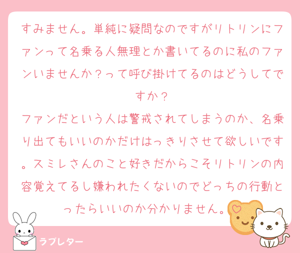 すみません。単純に疑問なのですがリトリンにファンって名乗る人無理とか書いてるのに私のファンいませんか？って呼び掛けてるのはどうしてですか？
ファンだという人は警戒されてしまうのか、名乗り出てもいいのかだけはっきりさせて欲しいです。スミレさんのこと好きだからこそリトリンの内容覚えてるし嫌われたくないのでどっちの行動とったらいいのか分かりません。
