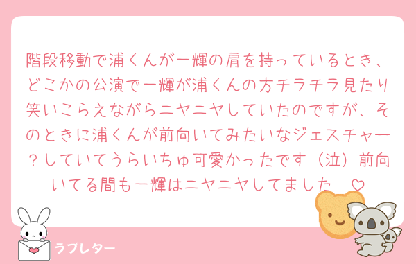 階段移動で浦くんが一輝の肩を持っているとき、どこかの公演で一輝が浦くんの方チラチラ見たり笑いこらえながらニヤニヤしていたのですが、そのときに浦くんが前向いてみたいなジェスチャー？していてうらいちゅ可愛かったです（泣）前向いてる間も一輝はニヤニヤしてました🥲
