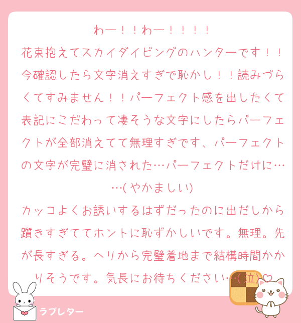 わー！！わー！！！！
花束抱えてスカイダイビングのハンターです！！今確認したら文字消えすぎで恥かし！！読みづらくてすみません！！パーフェクト感を出したくて表記にこだわって凄そうな文字にしたらパーフェクトが全部消えてて無理すぎです、パーフェクトの文字が完璧に消された…パーフェクトだけに……(やかましい)
カッコよくお誘いするはずだったのに出だしから躓きすぎててホントに恥ずかしいです。無理。先が長すぎる。ヘリから完璧着地まで結構時間かかりそうです。気長にお待ちください…(泣)