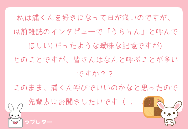 私は浦くんを好きになって日が浅いのですが、
以前雑誌のインタビューで「うらりん」と呼んでほしい(だったような曖昧な記憶ですが)
とのことですが、皆さんはなんと呼ぶことが多いですか？？
このまま、浦くん呼びでいいのかなと思ったので先輩方にお聞きしたいです（ ;  ; ）