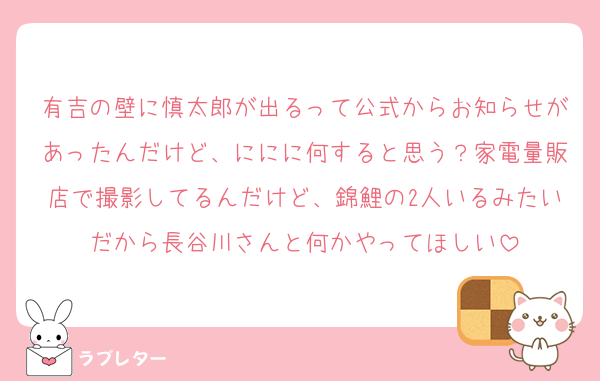 有吉の壁に慎太郎が出るって公式からお知らせがあったんだけど、ににに何すると思う？家電量販店で撮影してるんだけど、錦鯉の2人いるみたいだから長谷川さんと何かやってほしい