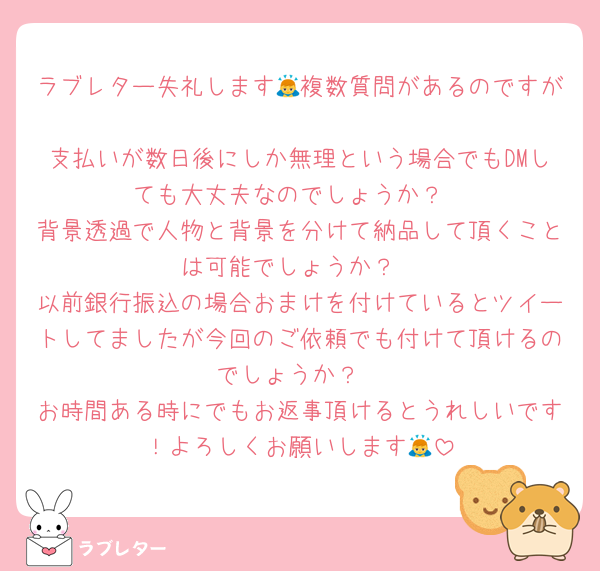 ラブレター失礼します🙇複数質問があるのですが
支払いが数日後にしか無理という場合でもDMしても大丈夫なのでしょうか？
背景透過で人物と背景を分けて納品して頂くことは可能でしょうか？
以前銀行振込の場合おまけを付けているとツイートしてましたが今回のご依頼でも付けて頂けるのでしょうか？
お時間ある時にでもお返事頂けるとうれしいです！よろしくお願いします🙇