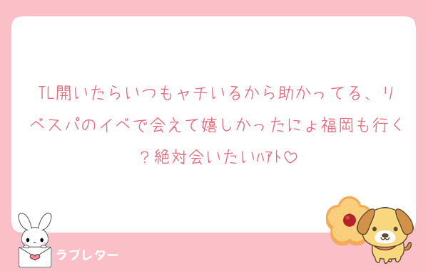 TL開いたらいつもャチいるから助かってる、リベスパのイベで会えて嬉しかったにょ福岡も行く？絶対会いたいﾊｱﾄ