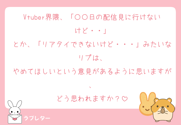 Vtuber界隈、「〇〇日の配信見に行けないけど・・」
とか、「リアタイできないけど・・・」みたいなリプは、
やめてほしいという意見があるように思いますが、
どう思われますか？