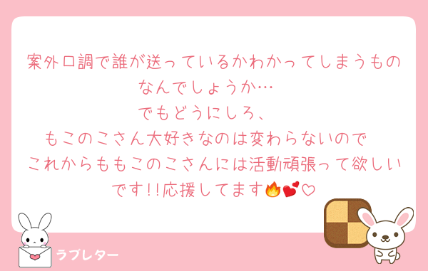 案外口調で誰が送っているかわかってしまうものなんでしょうか…
でもどうにしろ、
もこのこさん大好きなのは変わらないので
これからももこのこさんには活動頑張って欲しいです!!応援してます🔥💕︎︎