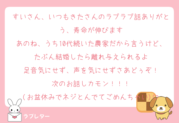 すいさん、いつもきたさんのラブラブ話ありがとう、寿命が伸びます
あのね、うち10代続いた農家だから言うけど、たぶん結婚したら離れ与えられるよ
足音気にせず、声を気にせずさあどぅぞ！
次のお話しカモン！！！
(お盆休みでネジとんでてごめんちゃい)