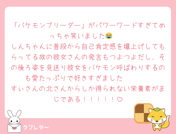 「バケモンブリーダー」がパワーワードすぎてめっちゃ笑いました😂🤍
しんちゃんに普段から自己肯定感を爆上げしてもらってる故の彼女さんの発言もつよつよだし、その後ろ姿を見送り彼女をバケモン呼ばわりするのも愛たっぷりで好きすぎました🫶🫶🫶
すぃさんの北さんからしか得られない栄養素がまじである！！！！！