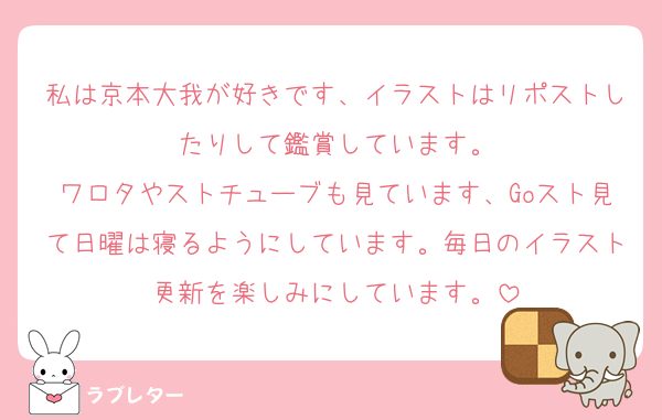 私は京本大我が好きです、イラストはリポストしたりして鑑賞しています。
ワロタやストチューブも見ています、Goスト見て日曜は寝るようにしています。毎日のイラスト更新を楽しみにしています。