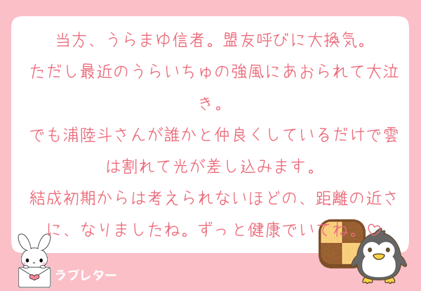 当方、うらまゆ信者。盟友呼びに大換気。
ただし最近のうらいちゅの強風にあおられて大泣き。
でも浦陸斗さんが誰かと仲良くしているだけで雲は割れて光が差し込みます。
結成初期からは考えられないほどの、距離の近さに、なりましたね。ずっと健康でいてね。
