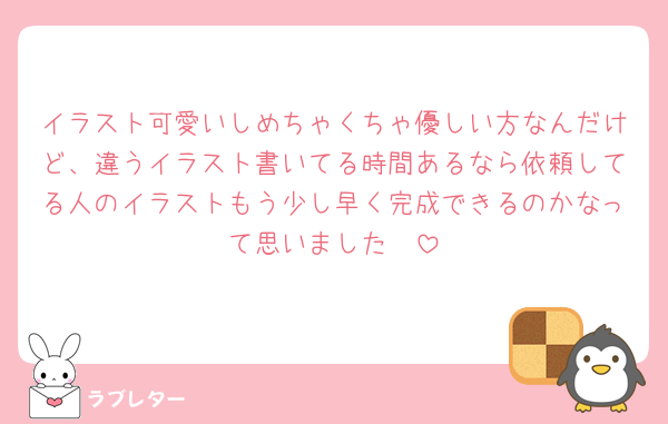 イラスト可愛いしめちゃくちゃ優しい方なんだけど、違うイラスト書いてる時間あるなら依頼してる人のイラストもう少し早く完成できるのかなって思いました🥹