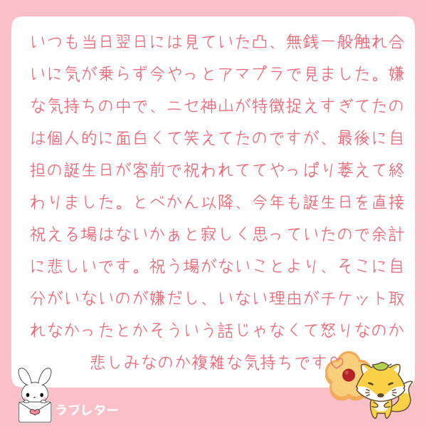いつも当日翌日には見ていた凸、無銭一般触れ合いに気が乗らず今やっとアマプラで見ました。嫌な気持ちの中で、ニセ神山が特徴捉えすぎてたのは個人的に面白くて笑えてたのですが、最後に自担の誕生日が客前で祝われててやっぱり萎えて終わりました。とべかん以降、今年も誕生日を直接祝える場はないかぁと寂しく思っていたので余計に悲しいです。祝う場がないことより、そこに自分がいないのが嫌だし、いない理由がチケット取れなかったとかそういう話じゃなくて怒りなのか悲しみなのか複雑な気持ちです
