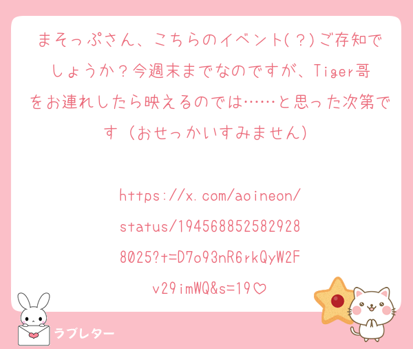 まそっぷさん、こちらのイベント(？)ご存知でしょうか？今週末までなのですが、Tiger哥をお連れしたら映えるのでは……と思った次第です（おせっかいすみません）

https://x.com/aoineon/status/1945688525829288025?t=D7o93nR6rkQyW2Fv29imWQ&s=19