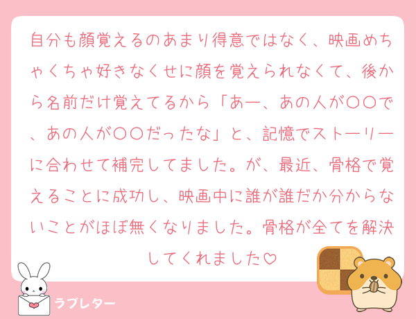 自分も顔覚えるのあまり得意ではなく、映画めちゃくちゃ好きなくせに顔を覚えられなくて、後から名前だけ覚えてるから「あー、あの人が〇〇で、あの人が〇〇だったな」と、記憶でストーリーに合わせて補完してました。が、最近、骨格で覚えることに成功し、映画中に誰が誰だか分からないことがほぼ無くなりました。骨格が全てを解決してくれました