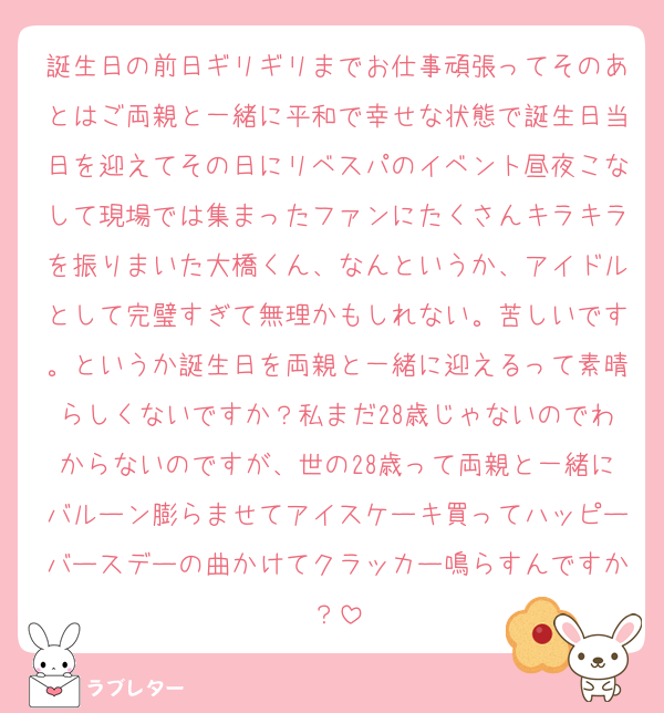 誕生日の前日ギリギリまでお仕事頑張ってそのあとはご両親と一緒に平和で幸せな状態で誕生日当日を迎えてその日にリベスパのイベント昼夜こなして現場では集まったファンにたくさんキラキラを振りまいた大橋くん、なんというか、アイドルとして完璧すぎて無理かもしれない。苦しいです。というか誕生日を両親と一緒に迎えるって素晴らしくないですか？私まだ28歳じゃないのでわからないのですが、世の28歳って両親と一緒にバルーン膨らませてアイスケーキ買ってハッピーバースデーの曲かけてクラッカー鳴らすんですか？