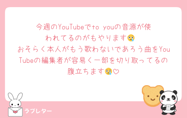 今週のYouTubeでto youの音源が使われてるのがもやります😢
おそらく本人がもう歌わないであろう曲をYouTubeの編集者が容易く一部を切り取ってるの腹立ちます😢