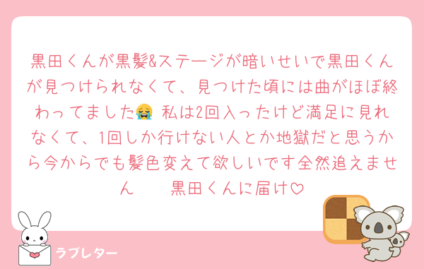 黒田くんが黒髪&ステージが暗いせいで黒田くんが見つけられなくて、見つけた頃には曲がほぼ終わってました😭 私は2回入ったけど満足に見れなくて、1回しか行けない人とか地獄だと思うから今からでも髪色変えて欲しいです全然追えません🥲🥲黒田くんに届け