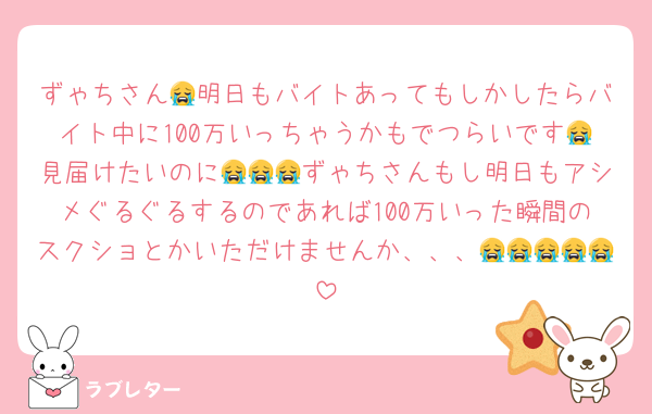 ずゃちさん😭明日もバイトあってもしかしたらバイト中に100万いっちゃうかもでつらいです😭見届けたいのに😭😭😭ずゃちさんもし明日もアシメぐるぐるするのであれば100万いった瞬間のスクショとかいただけませんか、、、😭😭😭😭😭