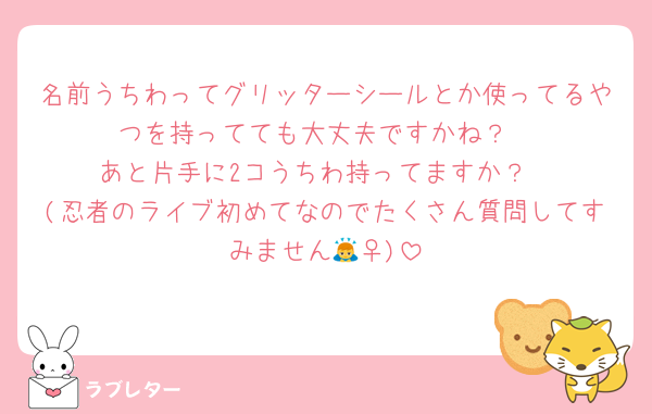 名前うちわってグリッターシールとか使ってるやつを持ってても大丈夫ですかね？
あと片手に2コうちわ持ってますか？
(忍者のライブ初めてなのでたくさん質問してすみません🙇‍♀️)