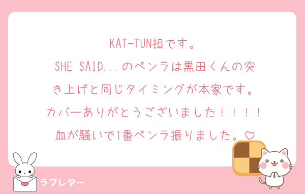 KAT-TUN担です。
SHE SAID...のペンラは黒田くんの突き上げと同じタイミングが本家です。
カバーありがとうございました！！！！
血が騒いで1番ペンラ振りました。