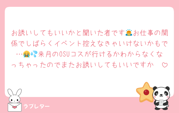 お誘いしてもいいかと聞いた者です🙇お仕事の関係でしばらくイベント控えなきゃいけないかもで…😭💦来月のOSUコスが行けるかわからなくなっちゃったのでまたお誘いしてもいいですか🥲
