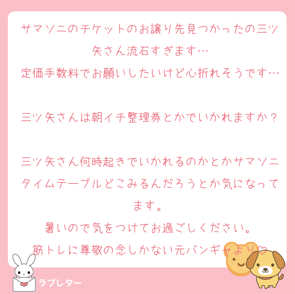 サマソニのチケットのお譲り先見つかったの三ツ矢さん流石すぎます…
定価手数料でお願いしたいけど心折れそうです…
三ツ矢さんは朝イチ整理券とかでいかれますか？
三ツ矢さん何時起きでいかれるのかとかサマソニタイムテーブルどこみるんだろうとか気になってます。
暑いので気をつけてお過ごしください。
筋トレに尊敬の念しかない元バンギャより