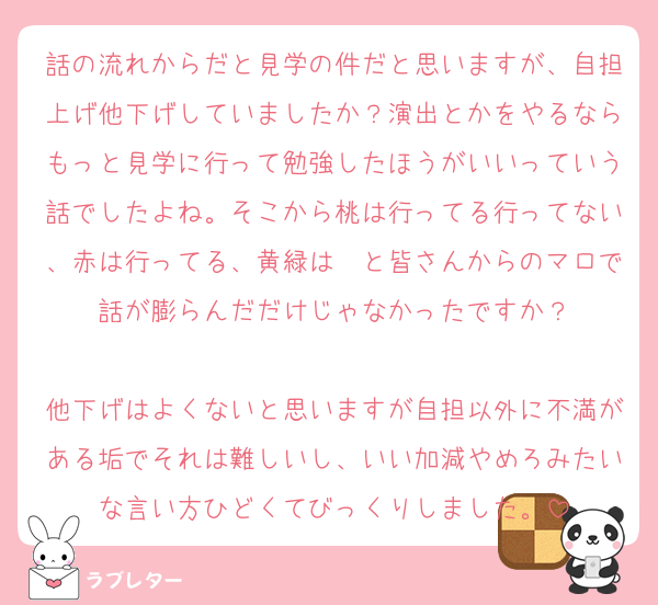 話の流れからだと見学の件だと思いますが、自担上げ他下げしていましたか？演出とかをやるならもっと見学に行って勉強したほうがいいっていう話でしたよね。そこから桃は行ってる行ってない、赤は行ってる、黄緑は〜と皆さんからのマロで話が膨らんだだけじゃなかったですか？

他下げはよくないと思いますが自担以外に不満がある垢でそれは難しいし、いい加減やめろみたいな言い方ひどくてびっくりしました。