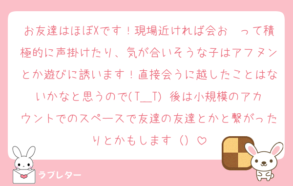 お友達はほぼXです！現場近ければ会お〜って積極的に声掛けたり、気が合いそうな子はアフヌンとか遊びに誘います！直接会うに越したことはないかなと思うので(T＿T) 後は小規模のアカウントでのスペースで友達の友達とかと繋がったりとかもします（）