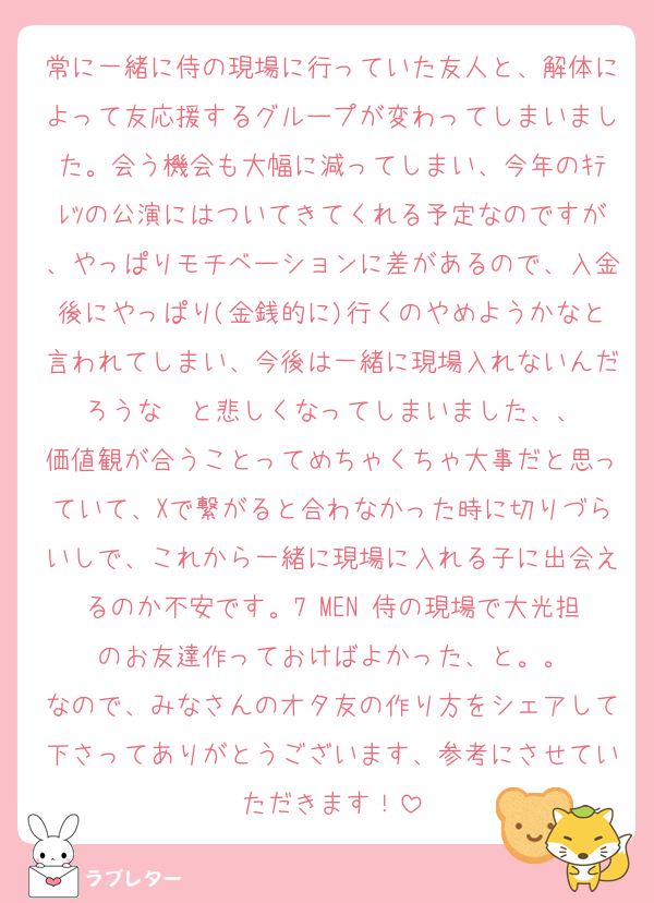 常に一緒に侍の現場に行っていた友人と、解体によって友応援するグループが変わってしまいました。会う機会も大幅に減ってしまい、今年のｷﾃﾚﾂの公演にはついてきてくれる予定なのですが、やっぱりモチベーションに差があるので、入金後にやっぱり(金銭的に)行くのやめようかなと言われてしまい、今後は一緒に現場入れないんだろうな〜と悲しくなってしまいました、、
価値観が合うことってめちゃくちゃ大事だと思っていて、Xで繋がると合わなかった時に切りづらいしで、これから一緒に現場に入れる子に出会えるのか不安です。7 MEN 侍の現場で大光担のお友達作っておけばよかった、と。。
なので、みなさんのオタ友の作り方をシェアして下さってありがとうございます、参考にさせていただきます！