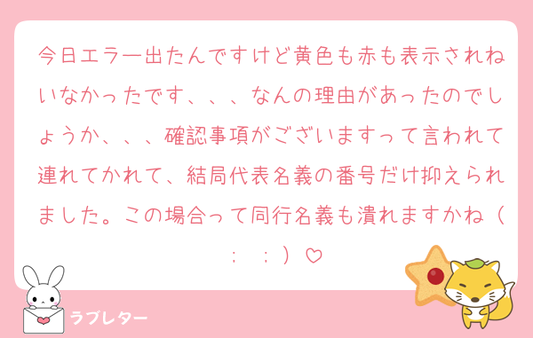 今日エラー出たんですけど黄色も赤も表示されねいなかったです、、、なんの理由があったのでしょうか、、、確認事項がございますって言われて連れてかれて、結局代表名義の番号だけ抑えられました。この場合って同行名義も潰れますかね（ ;  ; ）
