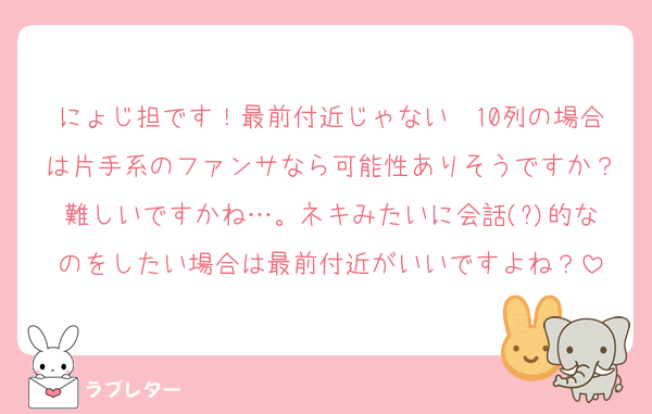 にょじ担です！最前付近じゃない〜10列の場合は片手系のファンサなら可能性ありそうですか？難しいですかね…。ネキみたいに会話(?)的なのをしたい場合は最前付近がいいですよね？