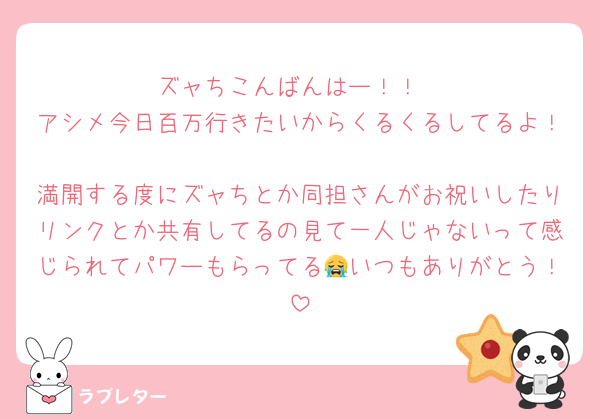 ズャちこんばんはー！！
アシメ今日百万行きたいからくるくるしてるよ！
満開する度にズャちとか同担さんがお祝いしたりリンクとか共有してるの見て一人じゃないって感じられてパワーもらってる😭いつもありがとう！