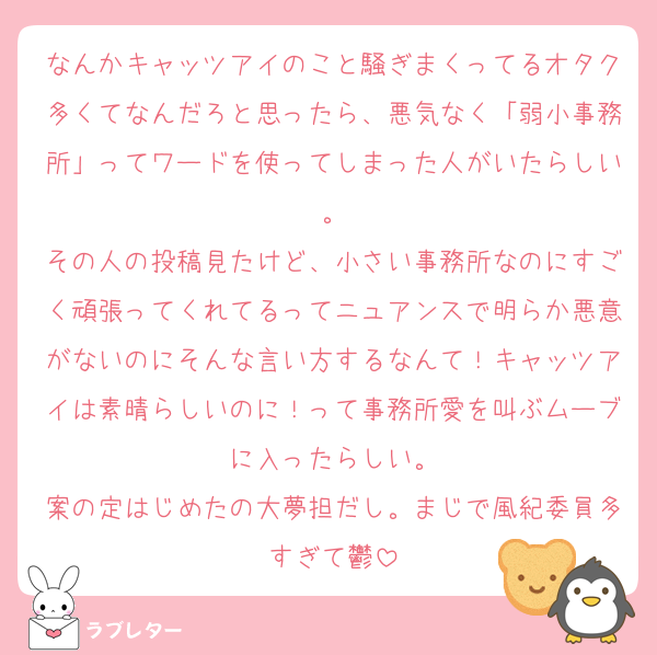 なんかキャッツアイのこと騒ぎまくってるオタク多くてなんだろと思ったら、悪気なく「弱小事務所」ってワードを使ってしまった人がいたらしい。
その人の投稿見たけど、小さい事務所なのにすごく頑張ってくれてるってニュアンスで明らか悪意がないのにそんな言い方するなんて！キャッツアイは素晴らしいのに！って事務所愛を叫ぶムーブに入ったらしい。
案の定はじめたの大夢担だし。まじで風紀委員多すぎて鬱