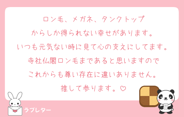 ロン毛、メガネ、タンクトップ
からしか得られない幸せがあります。
いつも元気ない時に見て心の支えにしてます。
寺社仏閣ロン毛まであると思いますので
これからも尊い存在に違いありません。
推して参ります。