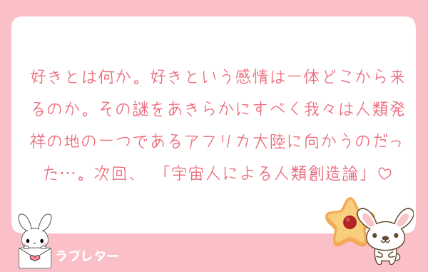 好きとは何か。好きという感情は一体どこから来るのか。その謎をあきらかにすべく我々は人類発祥の地の一つであるアフリカ大陸に向かうのだった…。次回、 「宇宙人による人類創造論」