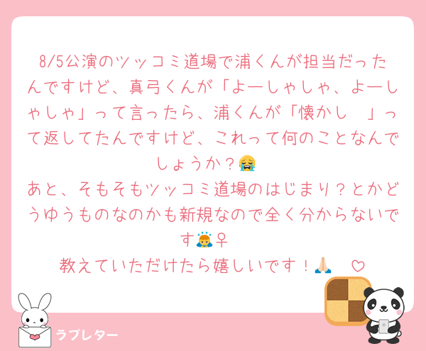 8/5公演のツッコミ道場で浦くんが担当だったんですけど、真弓くんが「よーしゃしゃ、よーしゃしゃ」って言ったら、浦くんが「懐かし〜」って返してたんですけど、これって何のことなんでしょうか？😭
あと、そもそもツッコミ道場のはじまり？とかどうゆうものなのかも新規なので全く分からないです🙇‍♀️
教えていただけたら嬉しいです！🙏🏻