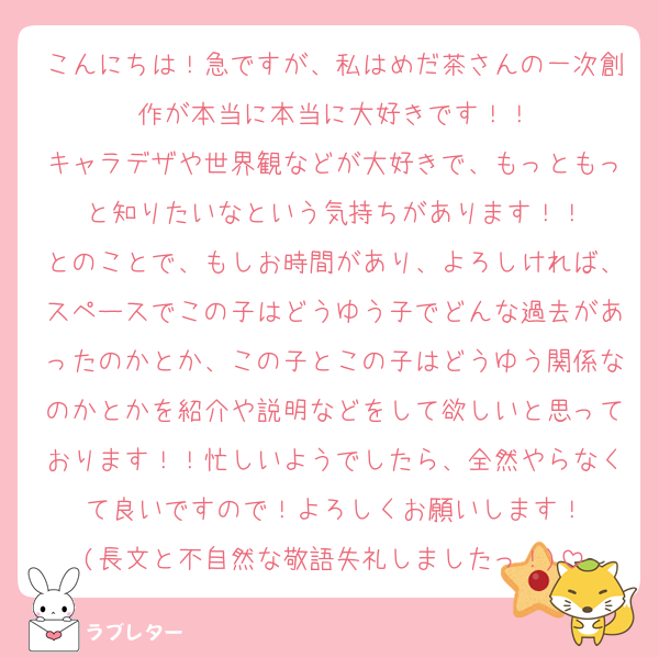 こんにちは！急ですが、私はめだ茶さんの一次創作が本当に本当に大好きです！！
キャラデザや世界観などが大好きで、もっともっと知りたいなという気持ちがあります！！
とのことで、もしお時間があり、よろしければ、スペースでこの子はどうゆう子でどんな過去があったのかとか、この子とこの子はどうゆう関係なのかとかを紹介や説明などをして欲しいと思っております！！忙しいようでしたら、全然やらなくて良いですので！よろしくお願いします！
(長文と不自然な敬語失礼しましたっ！)