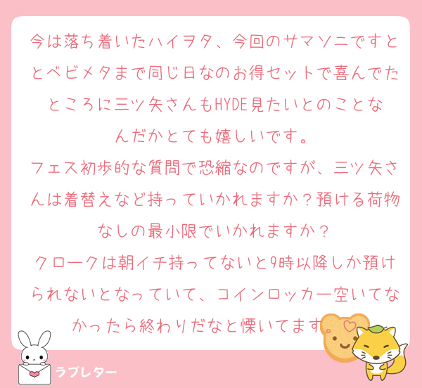 今は落ち着いたハイヲタ、今回のサマソニですととベビメタまで同じ日なのお得セットで喜んでたところに三ツ矢さんもHYDE見たいとのことなんだかとても嬉しいです。
フェス初歩的な質問で恐縮なのですが、三ツ矢さんは着替えなど持っていかれますか？預ける荷物なしの最小限でいかれますか？
クロークは朝イチ持ってないと9時以降しか預けられないとなっていて、コインロッカー空いてなかったら終わりだなと慄いてます。
