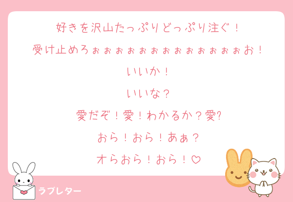 好きを沢山たっぷりどっぷり注ぐ！
受け止めろぉぉぉぉぉぉぉぉぉぉぉぉぉお！
いいか！
いいな？
愛だぞ！愛！わかるか？愛?
おら！おら！あぁ？
オらおら！おら！