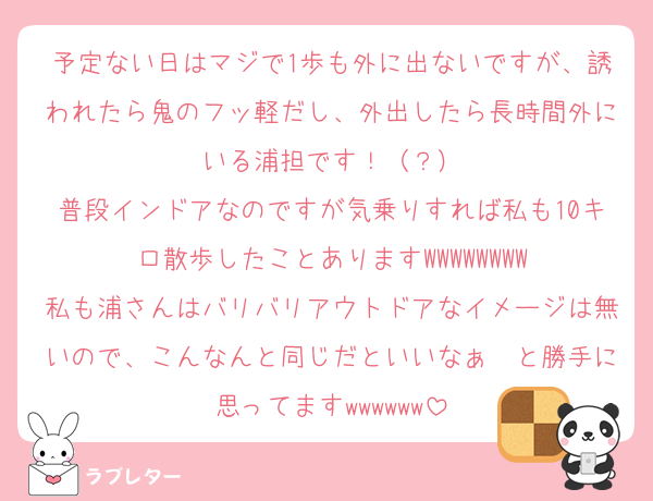 予定ない日はマジで1歩も外に出ないですが、誘われたら鬼のフッ軽だし、外出したら長時間外にいる浦担です！（？）
普段インドアなのですが気乗りすれば私も10キロ散歩したことありますWWWWWWWW
私も浦さんはバリバリアウトドアなイメージは無いので、こんなんと同じだといいなぁ〜と勝手に思ってますwwwwww