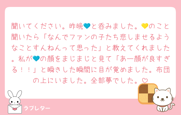 聞いてください。昨晩💙と呑みました。💛のこと聞いたら「なんでファンの子たち悲しませるようなことすんねんって思った」と教えてくれました。私が💙の顔をまじまじと見て「あー顔が良すぎる！！」と瞬きした瞬間に目が覚めました。布団の上にいました。全部夢でした。
