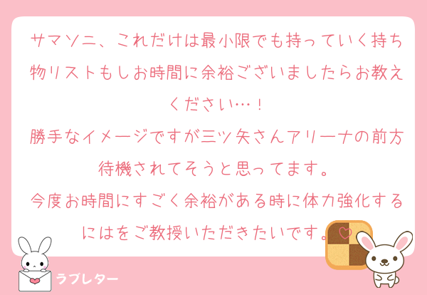 サマソニ、これだけは最小限でも持っていく持ち物リストもしお時間に余裕ございましたらお教えください…！
勝手なイメージですが三ツ矢さんアリーナの前方待機されてそうと思ってます。
今度お時間にすごく余裕がある時に体力強化するにはをご教授いただきたいです。