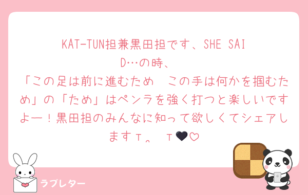 KAT-TUN担兼黒田担です、SHE SAID…の時、
「この足は前に進むため　この手は何かを掴むため」の「ため」はペンラを強く打つと楽しいですよー！黒田担のみんなに知って欲しくてシェアしますт  ̫ т🖤