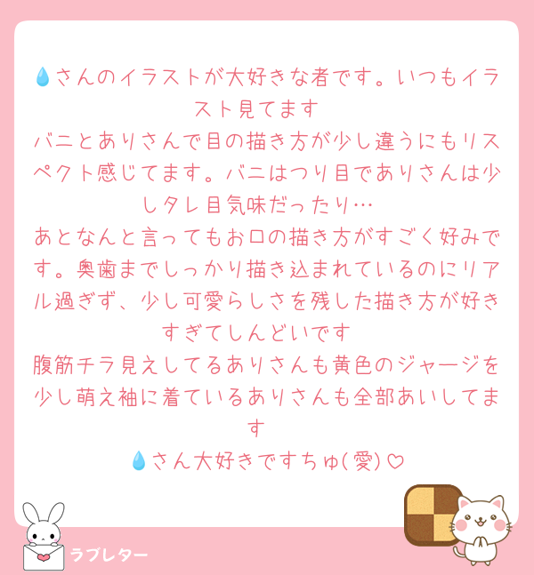 💧さんのイラストが大好きな者です。いつもイラスト見てます
バニとありさんで目の描き方が少し違うにもリスペクト感じてます。バニはつり目でありさんは少しタレ目気味だったり…
あとなんと言ってもお口の描き方がすごく好みです。奥歯までしっかり描き込まれているのにリアル過ぎず、少し可愛らしさを残した描き方が好きすぎてしんどいです
腹筋チラ見えしてるありさんも黄色のジャージを少し萌え袖に着ているありさんも全部あいしてます
💧さん大好きですちゅ(愛)