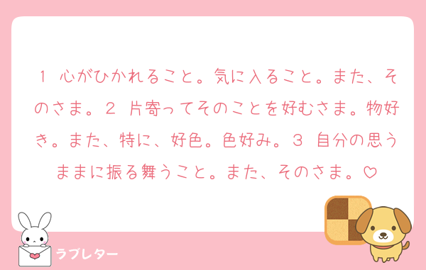 １ 心がひかれること。気に入ること。また、そのさま。２ 片寄ってそのことを好むさま。物好き。また、特に、好色。色好み。３ 自分の思うままに振る舞うこと。また、そのさま。