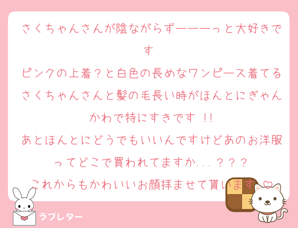 さくちゃんさんが陰ながらずーーーっと大好きです♡
ピンクの上着？と白色の長めなワンピース着てるさくちゃんさんと髪の毛長い時がほんとにぎゃんかわで特にすきです♡!!
あとほんとにどうでもいいんですけどあのお洋服ってどこで買われてますか...？？？
これからもかわいいお顔拝ませて貰います♡
