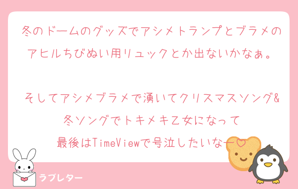 冬のドームのグッズでアシメトランプとブラメのアヒルちびぬい用リュックとか出ないかなぁ。

そしてアシメブラメで湧いてクリスマスソング&冬ソングでトキメキ乙女になって
最後はTimeViewで号泣したいなー