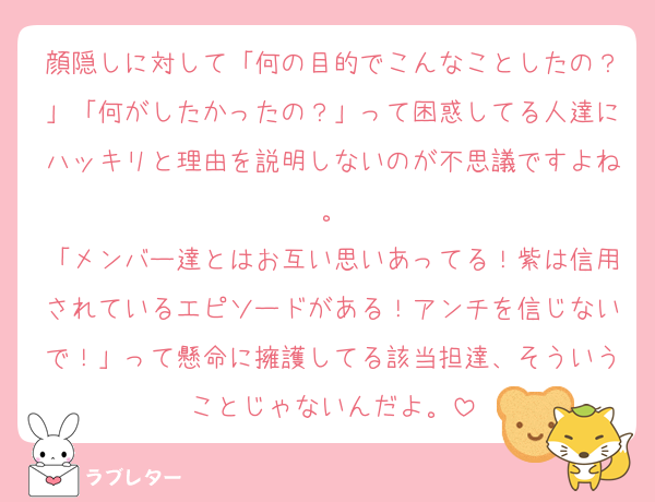 顔隠しに対して「何の目的でこんなことしたの？」「何がしたかったの？」って困惑してる人達にハッキリと理由を説明しないのが不思議ですよね。
「メンバー達とはお互い思いあってる！紫は信用されているエピソードがある！アンチを信じないで！」って懸命に擁護してる該当担達、そういうことじゃないんだよ。