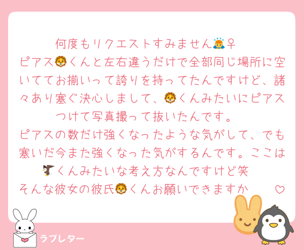 何度もリクエストすみません🙇‍♀️
ピアス🦁くんと左右違うだけで全部同じ場所に空いててお揃いって誇りを持ってたんですけど、諸々あり塞ぐ決心しまして、🦁くんみたいにピアスつけて写真撮って抜いたんです。
ピアスの数だけ強くなったような気がして、でも塞いだ今また強くなった気がするんです。ここは🦅くんみたいな考え方なんですけど笑
そんな彼女の彼氏🦁くんお願いできますか🥺🥺