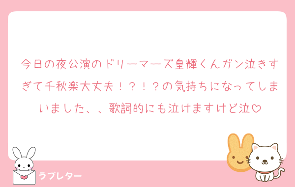 今日の夜公演のドリーマーズ皇輝くんガン泣きすぎて千秋楽大丈夫！？！？の気持ちになってしまいました、、歌詞的にも泣けますけど泣